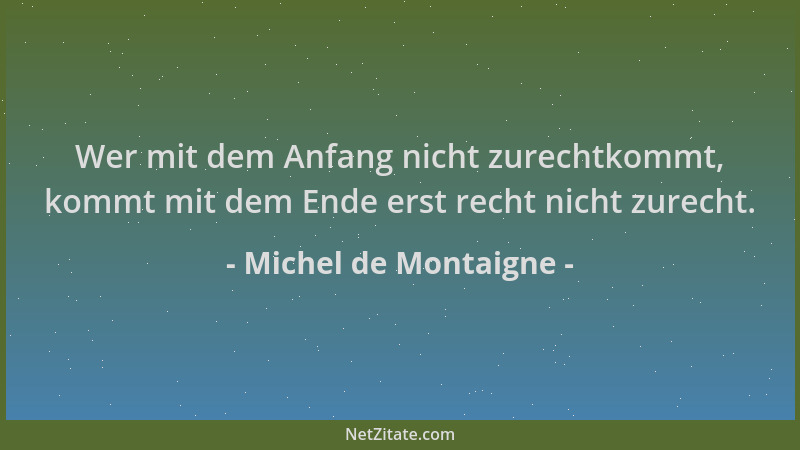 Michel de Montaigne - Wer mit dem Anfang nicht zurechtkommt, kommt mit dem Ende erst recht nicht zurecht....