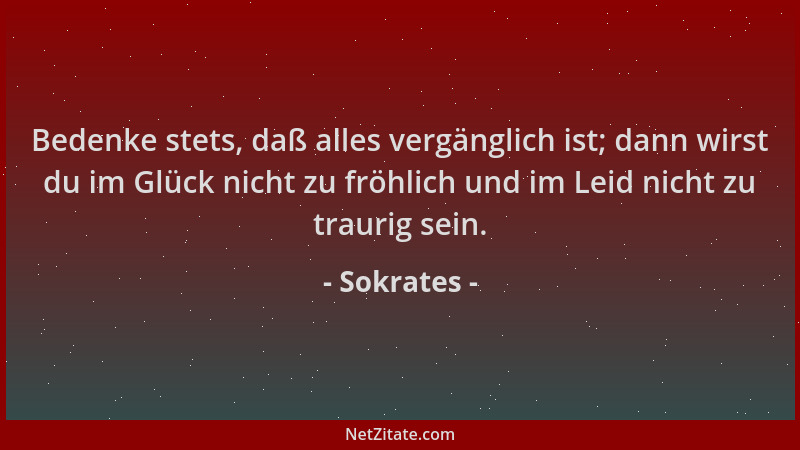 Sokrates - Bedenke stets, daß alles vergänglich ist; dann wirst du im Glück nicht zu fröhlich und im Leid nicht zu traurig...