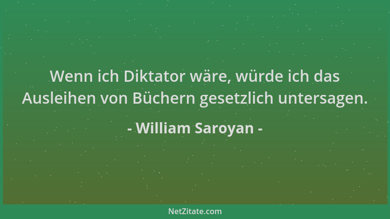 William Saroyan - Wenn ich Diktator wäre, würde ich das Ausleihen von Büchern gesetzlich untersagen....