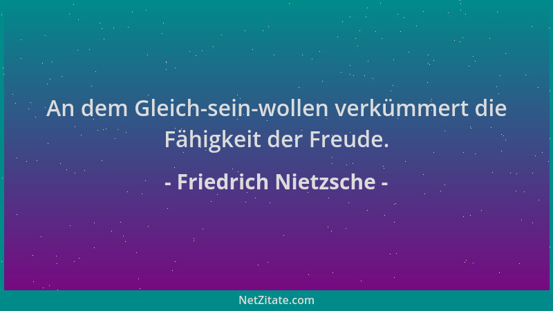 Friedrich Nietzsche - An dem Gleich-sein-wollen verkümmert die Fähigkeit der Freude....