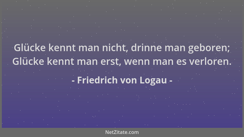 Friedrich von Logau - Glücke kennt man nicht, drinne man geboren; Glücke kennt man erst, wenn man es verloren....