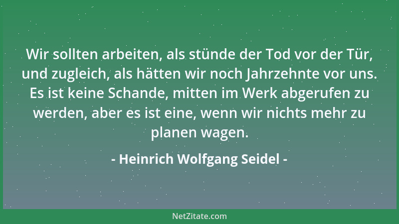 Heinrich Wolfgang Seidel - Wir sollten arbeiten, als stünde der Tod vor der Tür, und zugleich, als hätten wir noch Jahrzehn...