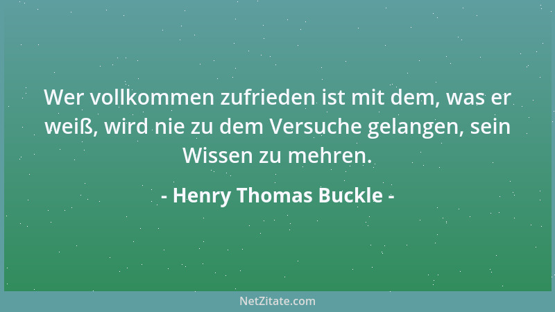 Henry Thomas Buckle - Wer vollkommen zufrieden ist mit dem, was er weiß, wird nie zu dem Versuche gelangen, sein Wissen zu...