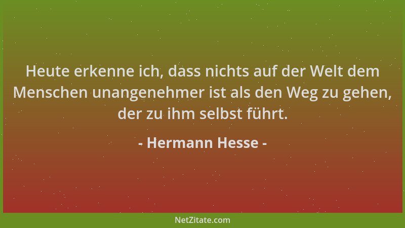 Hermann Hesse - Heute erkenne ich, dass nichts auf der Welt dem Menschen unangenehmer ist als den Weg zu gehen, der zu ihm...