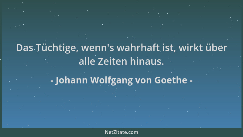 Johann Wolfgang von Goethe - Das Tüchtige, wenn 's wahrhaft ist, wirkt über alle Zeiten hinaus....