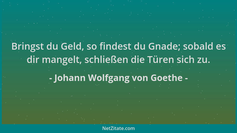Johann Wolfgang von Goethe - Bringst du Geld, so findest du Gnade; sobald es dir mangelt, schließen die Türen sich zu....