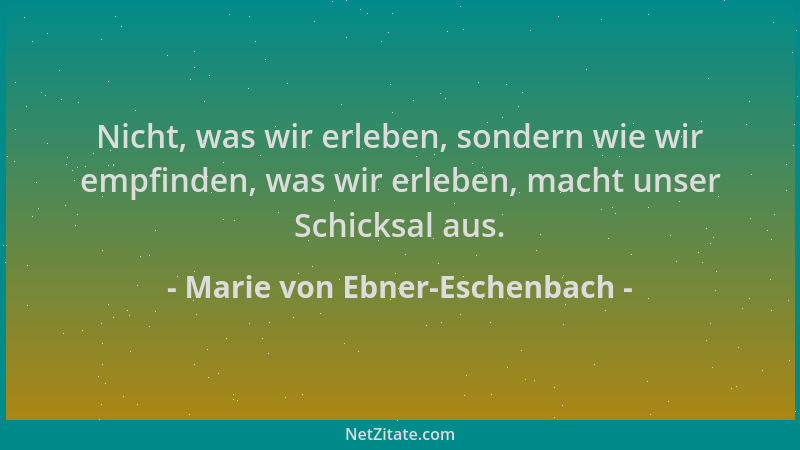 Marie von Ebner-Eschenbach - Nicht, was wir erleben, sondern wie wir empfinden, was wir erleben, macht unser Schicksal aus....