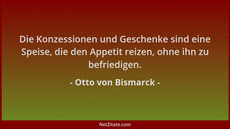Otto von Bismarck - Die Konzessionen und Geschenke sind eine Speise, die den Appetit reizen, ohne ihn zu befriedigen....