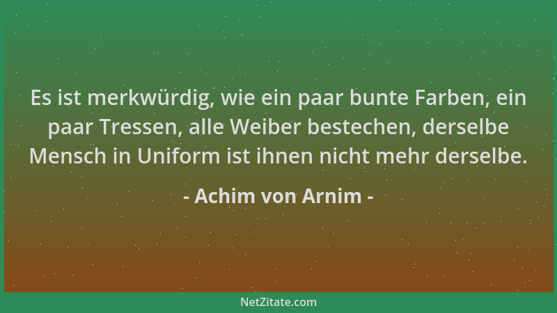 Achim von Arnim - Es ist merkwürdig, wie ein paar bunte Farben, ein paar Tressen, alle Weiber bestechen, derselbe Mensch in...