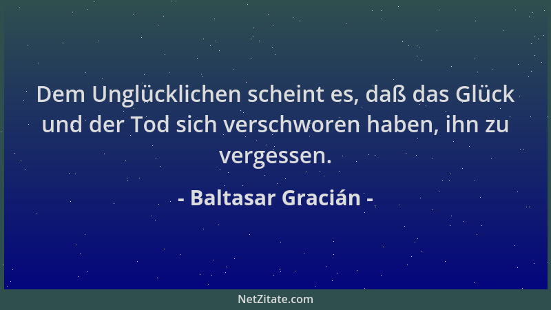 Baltasar Gracián - Dem Unglücklichen scheint es, daß das Glück und der Tod sich verschworen haben, ihn zu vergessen....