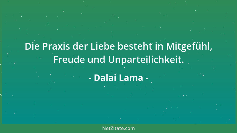 Dalai Lama - Die Praxis der Liebe besteht in Mitgefühl, Freude und Unparteilichkeit....
