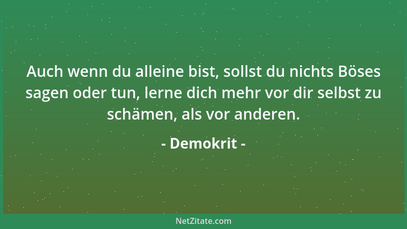 Demokrit - Auch wenn du alleine bist, sollst du nichts Böses sagen oder tun, lerne dich mehr vor dir selbst zu schämen, als...