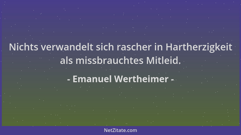 Emanuel Wertheimer - Nichts verwandelt sich rascher in Hartherzigkeit als missbrauchtes Mitleid....