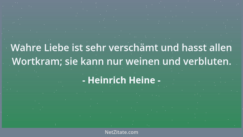 Heinrich Heine - Wahre Liebe ist sehr verschämt und hasst allen Wortkram; sie kann nur weinen und verbluten....