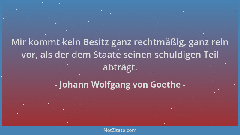 Johann Wolfgang von Goethe - Mir kommt kein Besitz ganz rechtmäßig, ganz rein vor, als der dem Staate seinen schuldigen Tei...
