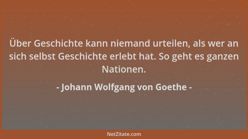 Johann Wolfgang von Goethe - Über Geschichte kann niemand urteilen, als wer an sich selbst Geschichte erlebt hat. So geht e...