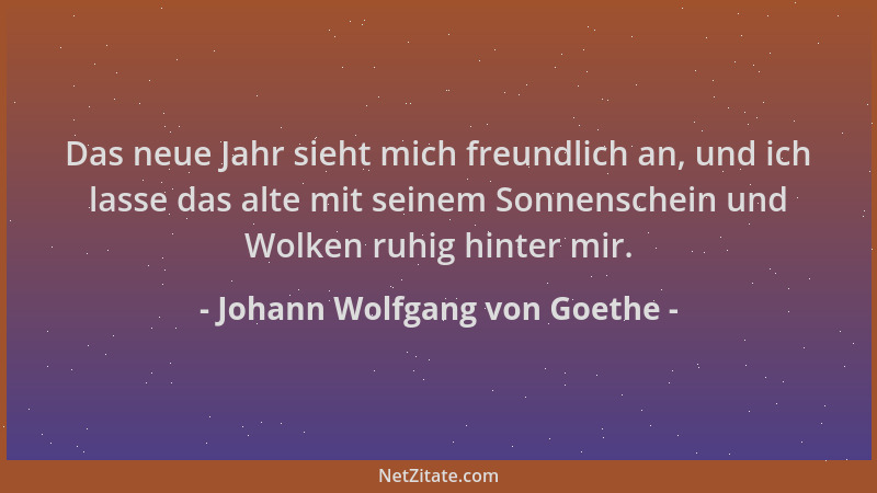 Johann Wolfgang von Goethe - Das neue Jahr sieht mich freundlich an, und ich lasse das alte mit seinem Sonnenschein und Wol...