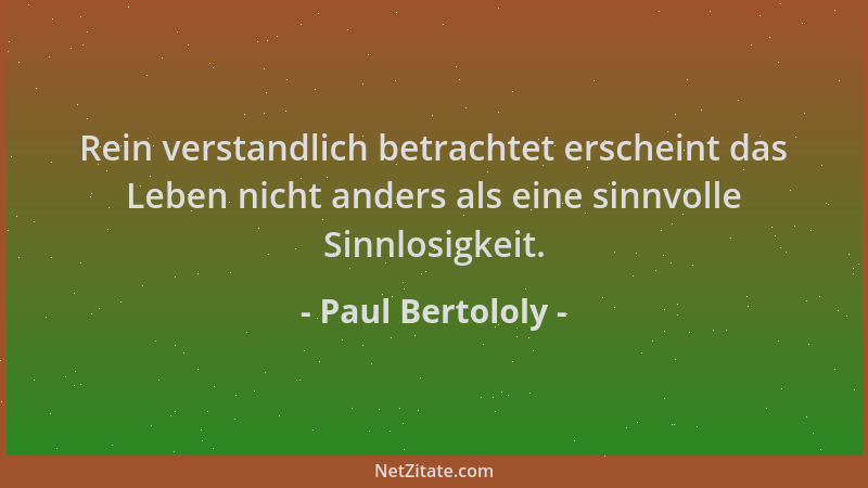 Paul Bertololy - Rein verstandlich betrachtet erscheint das Leben nicht anders als eine sinnvolle Sinnlosigkeit....