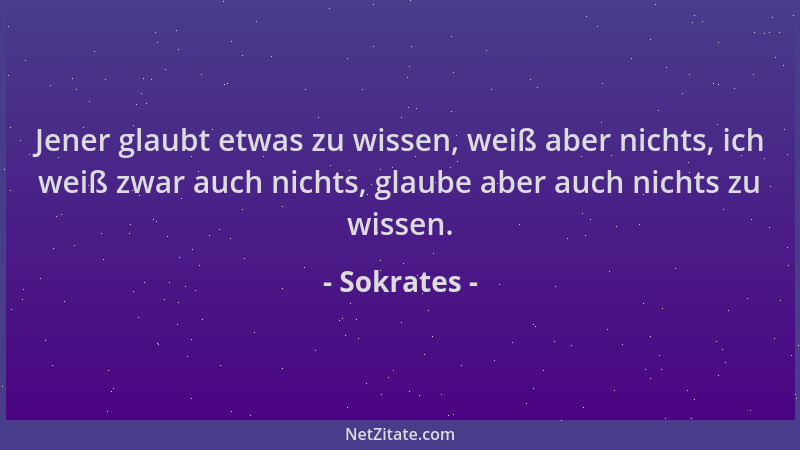 Sokrates - Jener glaubt etwas zu wissen, weiß aber nichts, ich weiß zwar auch nichts, glaube aber auch nichts zu wissen....