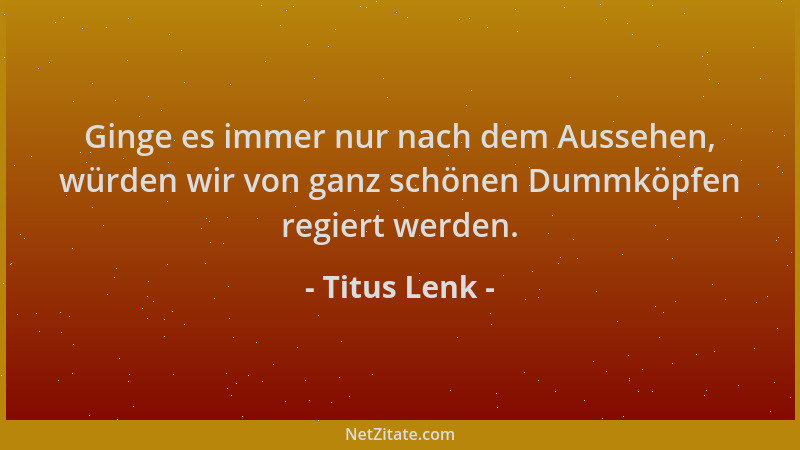 Titus Lenk - Ginge es immer nur nach dem Aussehen, würden wir von ganz schönen Dummköpfen regiert werden....