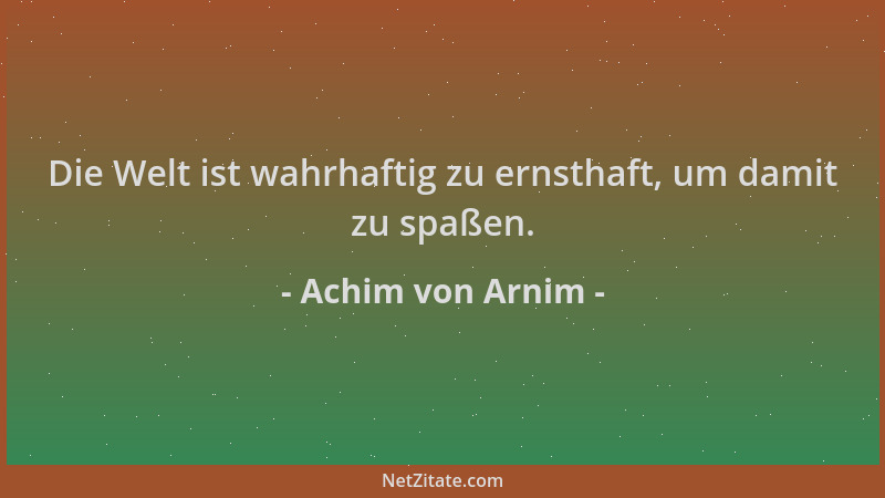 Achim von Arnim - Die Welt ist wahrhaftig zu ernsthaft, um damit zu spaßen....