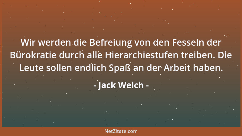 Jack Welch - Wir werden die Befreiung von den Fesseln der Bürokratie durch alle Hierarchiestufen treiben. Die Leute sollen...