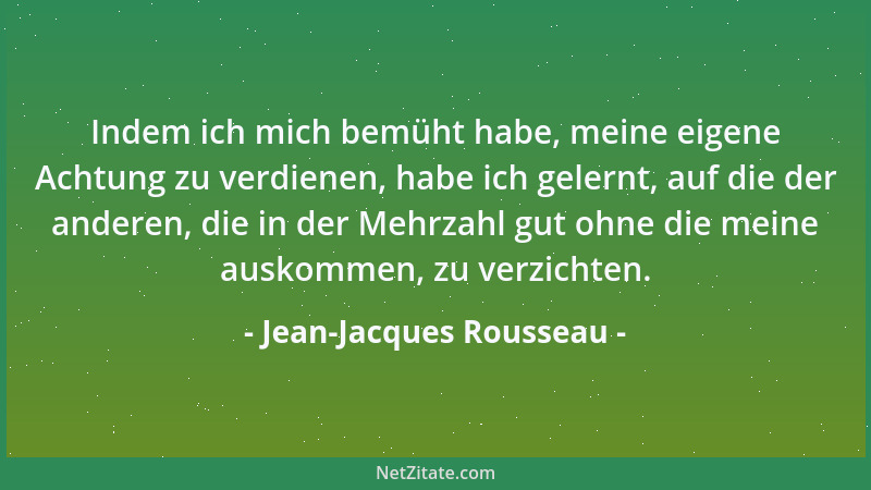 Jean-Jacques Rousseau - Indem ich mich bemüht habe, meine eigene Achtung zu verdienen, habe ich gelernt, auf die der andere...