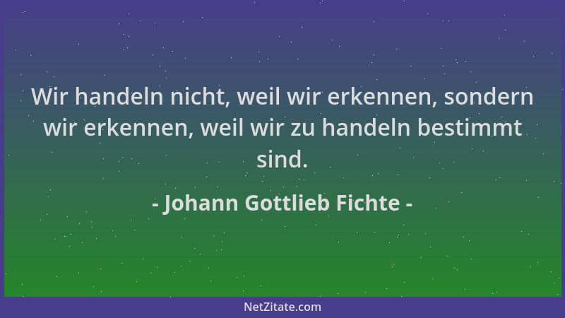 Johann Gottlieb Fichte - Wir handeln nicht, weil wir erkennen, sondern wir erkennen, weil wir zu handeln bestimmt sind....