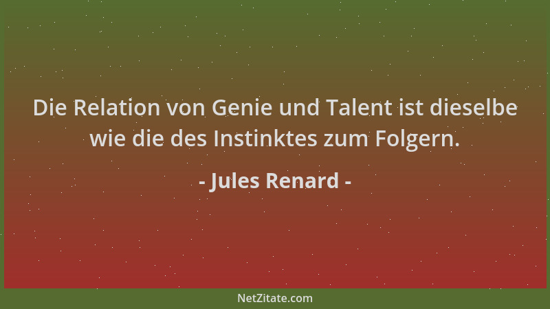 Jules Renard - Die Relation von Genie und Talent ist dieselbe wie die des Instinktes zum Folgern....
