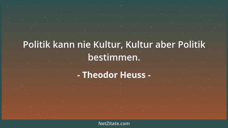 Theodor Heuss - Politik kann nie Kultur, Kultur aber Politik bestimmen....