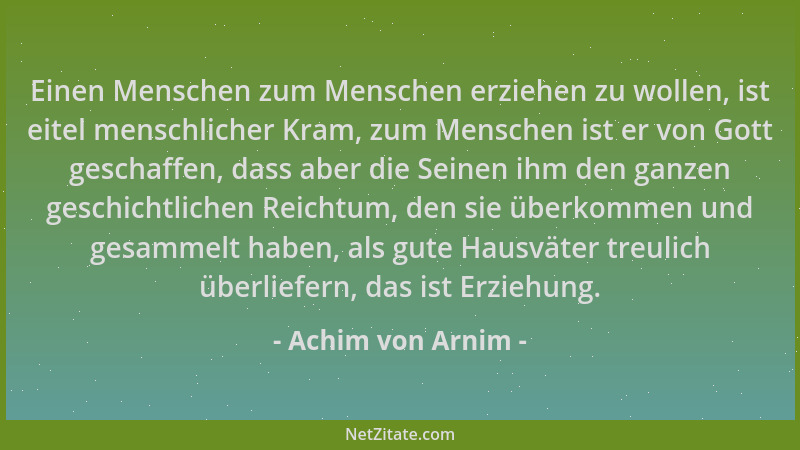 Achim von Arnim - Einen Menschen zum Menschen erziehen zu wollen, ist eitel menschlicher Kram, zum Menschen ist er von Gott...