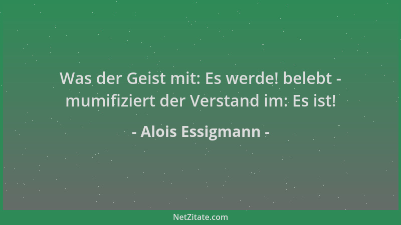 Alois Essigmann - Was der Geist mit: Es werde! belebt - mumifiziert der Verstand im: Es ist!...