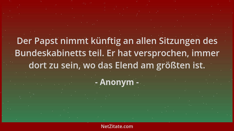 Anonym - Der Papst nimmt künftig an allen Sitzungen des Bundeskabinetts teil. Er hat versprochen, immer dort zu sein, wo da...