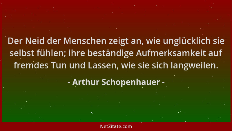 Arthur Schopenhauer - Der Neid der Menschen zeigt an, wie unglücklich sie selbst fühlen; ihre beständige Aufmerksamkeit auf...