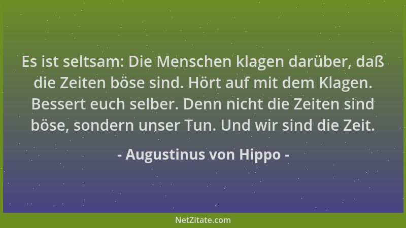 Augustinus von Hippo - Es ist seltsam: Die Menschen klagen darüber, daß die Zeiten böse sind. Hört auf mit dem Klagen. Bess...