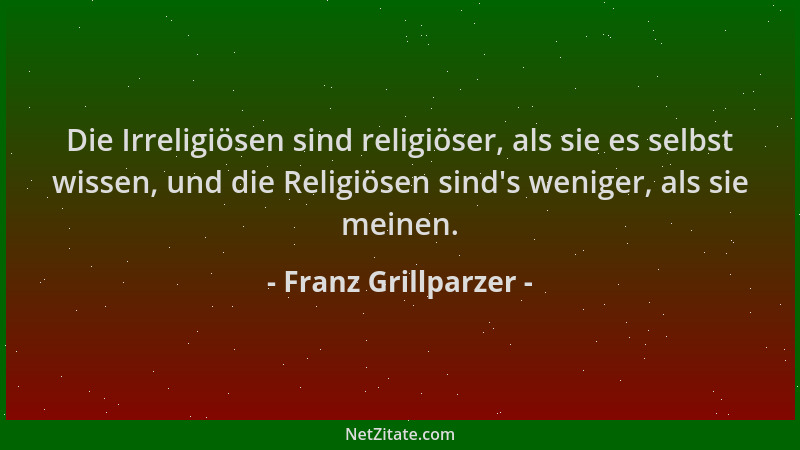 Franz Grillparzer - Die Irreligiösen sind religiöser, als sie es selbst wissen, und die Religiösen sind 's weniger, als sie...
