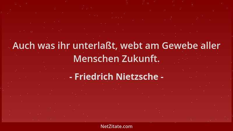 Friedrich Nietzsche - Auch was ihr unterlaßt, webt am Gewebe aller Menschen Zukunft....