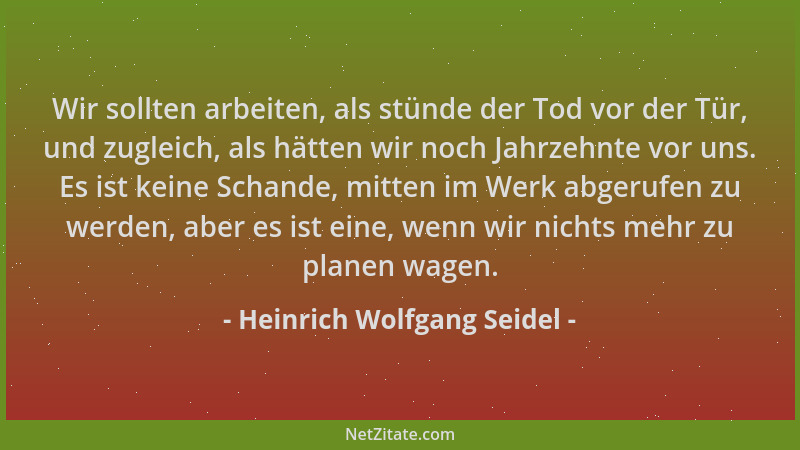 Heinrich Wolfgang Seidel - Wir sollten arbeiten, als stünde der Tod vor der Tür, und zugleich, als hätten wir noch Jahrzehn...
