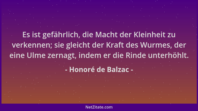Honoré de Balzac - Es ist gefährlich, die Macht der Kleinheit zu verkennen; sie gleicht der Kraft des Wurmes, der eine Ulme...
