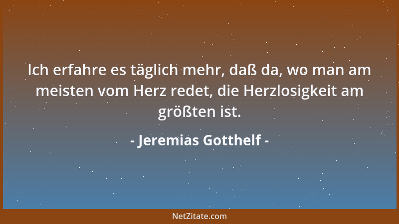 Jeremias Gotthelf - Ich erfahre es täglich mehr, daß da, wo man am meisten vom Herz redet, die Herzlosigkeit am größten ist...