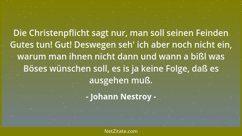 Johann Nestroy - Die Christenpflicht sagt nur, man soll seinen Feinden Gutes tun! Gut! Deswegen seh ' ich aber noch nicht ei...