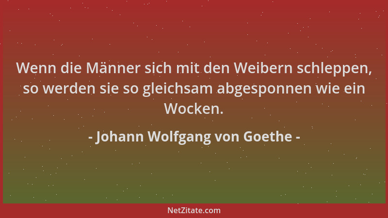 Johann Wolfgang von Goethe - Wenn die Männer sich mit den Weibern schleppen, so werden sie so gleichsam abgesponnen wie ein...