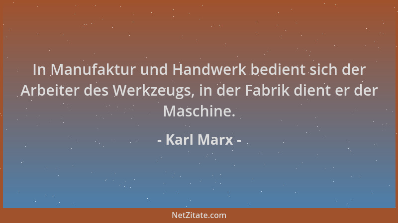 Karl Marx - In Manufaktur und Handwerk bedient sich der Arbeiter des Werkzeugs, in der Fabrik dient er der Maschine....
