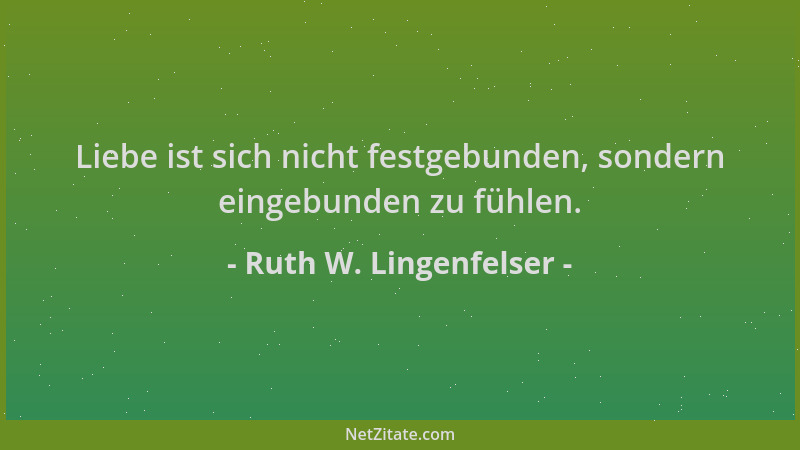 Ruth W. Lingenfelser - Liebe ist sich nicht festgebunden, sondern eingebunden zu fühlen....