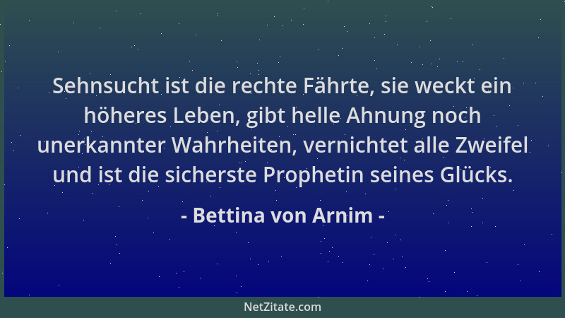 Bettina von Arnim - Sehnsucht ist die rechte Fährte, sie weckt ein höheres Leben, gibt helle Ahnung noch unerkannter Wahrhe...