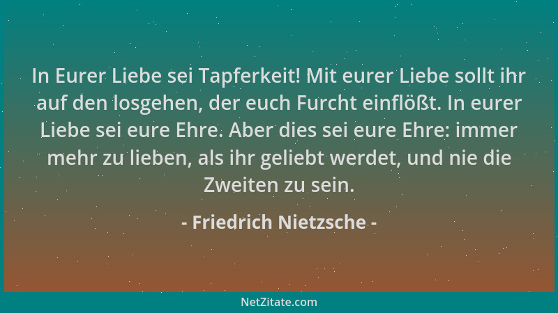 Friedrich Nietzsche - In Eurer Liebe sei Tapferkeit! Mit eurer Liebe sollt ihr auf den losgehen, der euch Furcht einflößt....