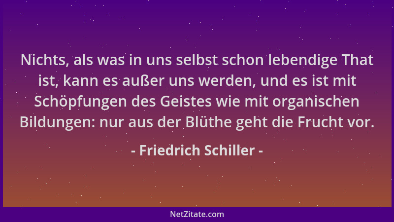 Friedrich Schiller - Nichts, als was in uns selbst schon lebendige That ist, kann es außer uns werden, und es ist mit Schöp...