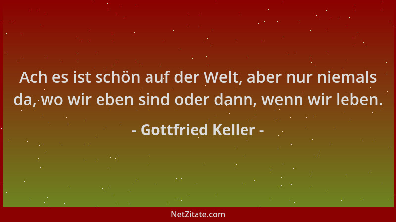 Gottfried Keller - Ach es ist schön auf der Welt, aber nur niemals da, wo wir eben sind oder dann, wenn wir leben....