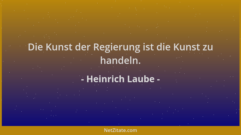 Heinrich Laube - Die Kunst der Regierung ist die Kunst zu handeln....