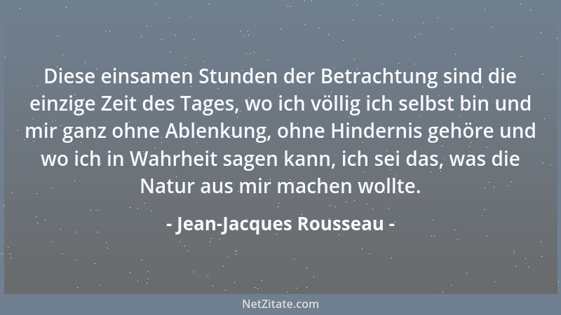 Jean-Jacques Rousseau - Diese einsamen Stunden der Betrachtung sind die einzige Zeit des Tages, wo ich völlig ich selbst bi...